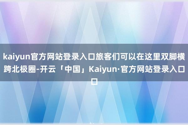 kaiyun官方网站登录入口旅客们可以在这里双脚横跨北极圈-开云「中国」Kaiyun·官方网站登录入口