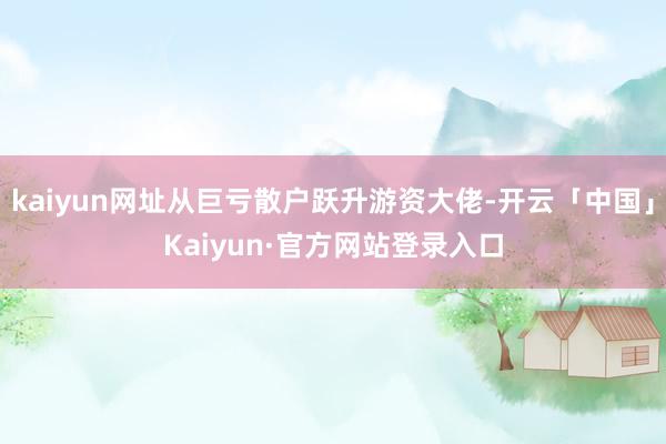 kaiyun网址从巨亏散户跃升游资大佬-开云「中国」Kaiyun·官方网站登录入口