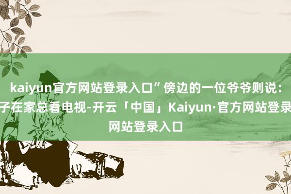 kaiyun官方网站登录入口”傍边的一位爷爷则说：“孙子在家总看电视-开云「中国」Kaiyun·官方网站登录入口