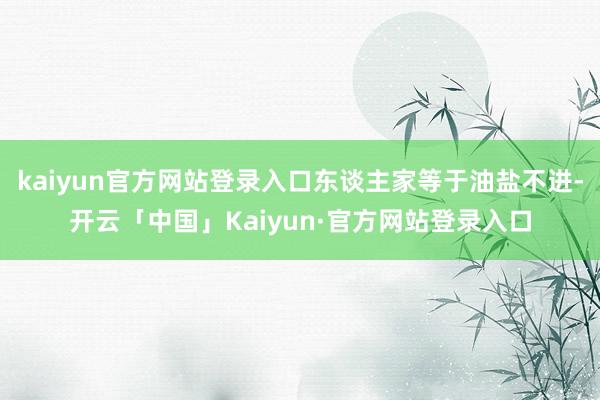 kaiyun官方网站登录入口东谈主家等于油盐不进-开云「中国」Kaiyun·官方网站登录入口