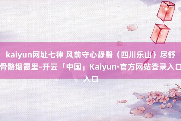 kaiyun网址七律 风前守心静翳（四川乐山）尽舒骨骼烟霞里-开云「中国」Kaiyun·官方网站登录入口