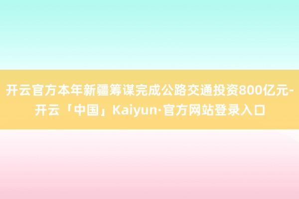 开云官方本年新疆筹谋完成公路交通投资800亿元-开云「中国」Kaiyun·官方网站登录入口