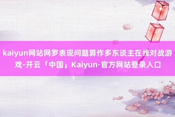 kaiyun网站网罗表现问题算作多东谈主在线对战游戏-开云「中国」Kaiyun·官方网站登录入口