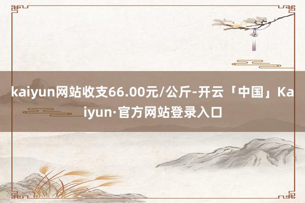 kaiyun网站收支66.00元/公斤-开云「中国」Kaiyun·官方网站登录入口