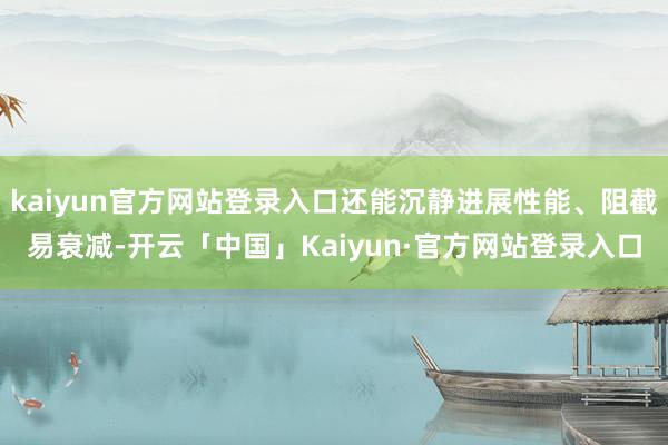 kaiyun官方网站登录入口还能沉静进展性能、阻截易衰减-开云「中国」Kaiyun·官方网站登录入口