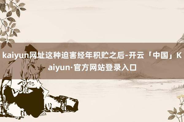 kaiyun网址这种迫害经年积贮之后-开云「中国」Kaiyun·官方网站登录入口